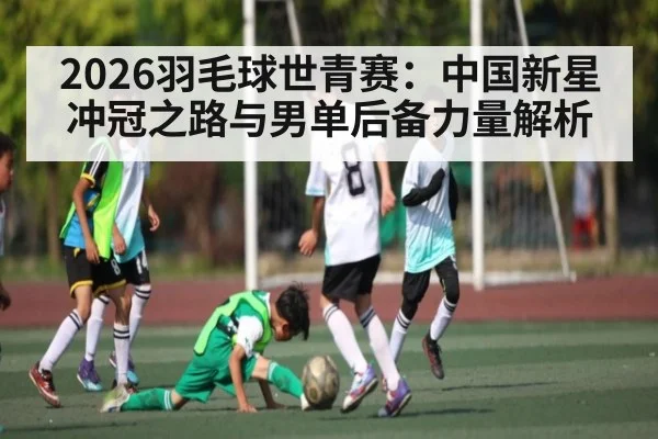 2026羽毛球世青赛：中国新星冲冠之路与男单后备力量解析